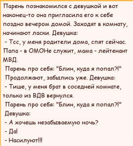 Парень познакомился с девушкой и вот наконец та ОНЦ ПРИГПЦСИЛО ВГО К СЕбЕ поздно вечером домой Заходят в комнату начинают ласки девушка Тсс у меня рсдители дома спят сейчас Папа в ОМОНе служит мама лейтенант МВД Парень про себя Блин куда я попал Продолжают забылись уже Девушка Тише у меня брат в соседней комнате только из ВДВ вернулся Парень про себя Блин куда я папал девушка А счешь незабываемую 