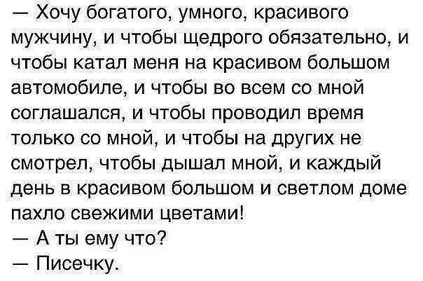 Хочу богатого умного красивого мужчину и чтобы щедрого обязательно и чтобы катал меня на красивом большом автомобиле и чтобы во всем со мной соглашался и чтобы проводил время только со мной и чтобы на других не смотрел чтобы дышал мной и каждый день в красивом большом и светлом доме пахло свежими цветами А ты ему что Писечку