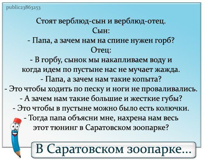 рпЬііс23863253 Стоят верблюдсын и верблюдотец Сын Папа а зачем нам на спине нужен горб Отец В горбу сынок мы накапливаем воду и когда идем ПО пустыне нас не мучает жажда Папа а зачем нам такие копыта Это чтобы ходить по песку и ноги не проваливались А зачем нам такие большие И жесткие губы ЭТО ЧТОбЬ1 В пустыне МОЖНО было ЕСТЬ КОПЮЧКИ Тогда папа объясни мне нахрена нам весь ЭТОТ ТЮНИНГ В Саратовско