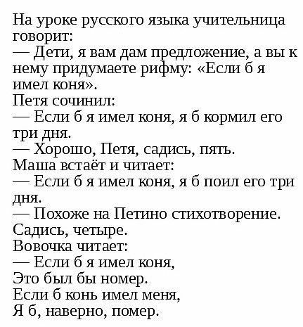 На уроке русского языка учительница говорит:  дети, я вам дам предложение, а вы к нему придумаете рифму: «если б я имел коня». Петя сочинил:  если б я имел коня, я б кормил его три дня.  Хорошо, петя, садись, пять. Маша встаёт и читает:  если б я имел коня, я б поил его три дня.  Похоже на петино стихотворение. Садись, четыре. Вовочка читает:  если б я имел коня, это был бы номер. Если б конь имел меня, я 6, наверно, помер.