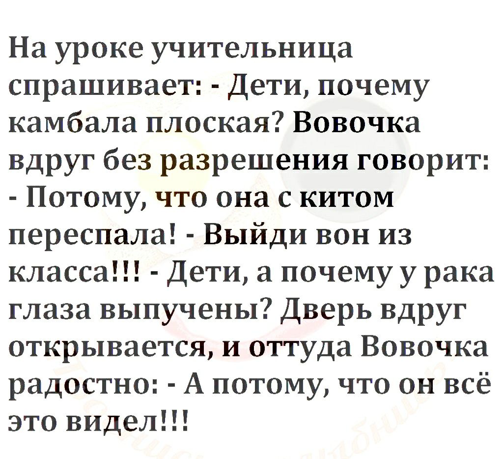 На уроке учительница спрашивает Дети почему камбала плоская Вовочка вдруг без разрешения говорит Потому что она с китом переспала Выйди вон из класса Дети а почему у рака глаза выпучены Дверь вдруг открывается и оттуда Вовочка радостно А потому что он всё это видел