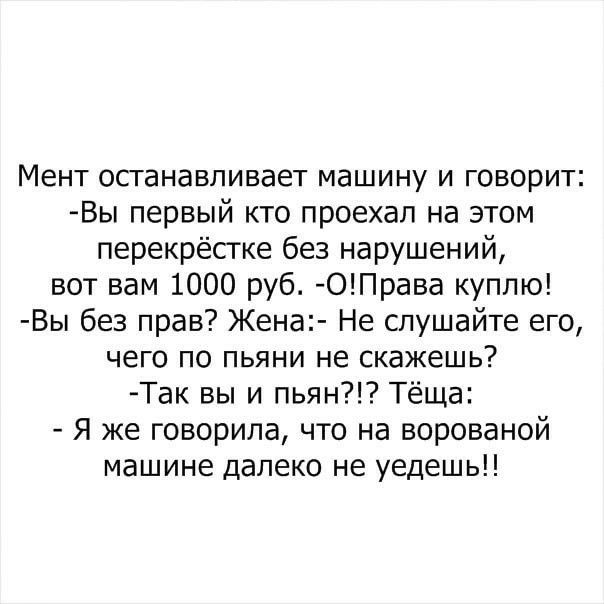 Мент останавливает машину и говорит Вы первый кто проехал на этом перекрёстке без нарушений вот вам 1000 руб ОПрава куплю Вы без прав Жена Не слушайте его чего по пьяни не скажешь Так вы и пьян Тёща Я же говорила что на ворованой машине далеко не уедешь