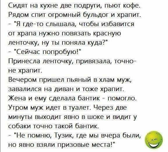 Сидят на кухне две подруги пьют кофе Рядом спит огромный бульдог и храпит Я гдейто слышала чтобы избавится от храпа нужно повязать красную ленточку ну ты поняла куда Сейчас попробую Принесла ленточку привязана точно не храпит Вечером пришел пьяный в хлам мук завалился на диван и тоже храпит Жена и ему сделала бантик помогло Утром муж идет в туалет Через две минуты выходит явно в шоке и видит у соб