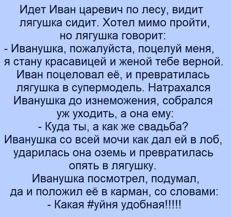 Идет Иван царевич по лесу видит лягушка сидит Хотел мимо пройти но лягушка говорит Иванушка пожалуйста поцелуй меня я стану красавицей и женой тебе верной Иван поцеловал её и превратилась лягушка в супермодель Натрахался Иванушка до изнеможения собрался уж уходить а она ему Куда ты а как же свадьба Иванушка со всей мочи как дал ей в лоб ударилась она оземь и превратилась опять в лягушку Иванушка п
