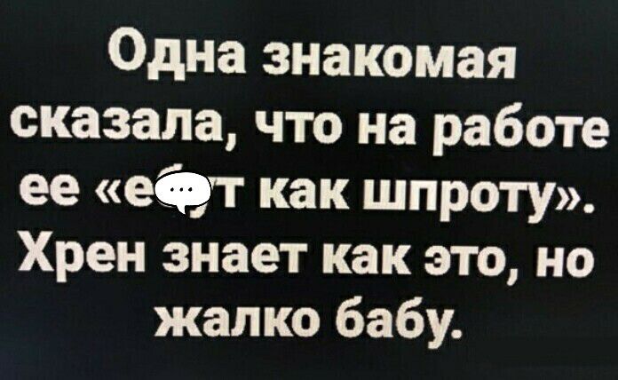 Одна знакомая сказала что на работе ее едут как шпроту Хрен знает как это но жалко бабу