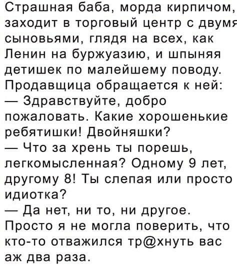 Страшная баба морда кирпичом заходит в торговый центр с двумя сыновьями глядя на всех как Ленин на буржуазию и шпыняя детишек по малейшему поводу Продавщица обращается к ней Здравствуйте добро пожаловать Какие хорошенькие ребятишки Двойняшки Что за хрень ты порешь легкомысленная Одному 9 лет другому 8 Ты слепая или просто идиотка Да нет ни то ни дРУГое Просто я не могла поверить что кто то отважил