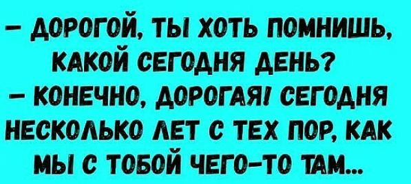 дорогой, ты хоть помнишь, какой сегодня день? Э несколько лет с тех пор, как мы с тобой чегото там...