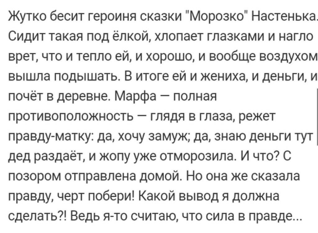 Жутко бесит героиня сказки Морозко Настенька Сидит такая под ёлкой хлопает глазками и нагло врет что и тепло ей и хорошо и вообще воздухом вышла подышать В итоге ей и жениха и деньги и почёт в деревне Марфа полная противоположность глядя в глаза режет правду матку да хочу замуж да знаю деньги тут дед раздаёт и жопу уже отморозила И что С позором отправлена домой Но она же сказала правду черт побер