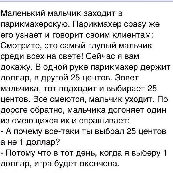 Маленький мальчик заходит в парикмахерскую Парикмахер сразу же его узнает и говорит своим клиентам Смотрите это самый глупый мальчик среди всех на свете Сейчас я вам докажу В одной руке парикмахер держит доллар в другой 25 центов Зовет мальчика тот подходит и выбирает 25 центов Все смеются мальчик уходит По дороге обратно мальчика догоняет один из смеющихся их и спрашивает А почему все таки ты выб