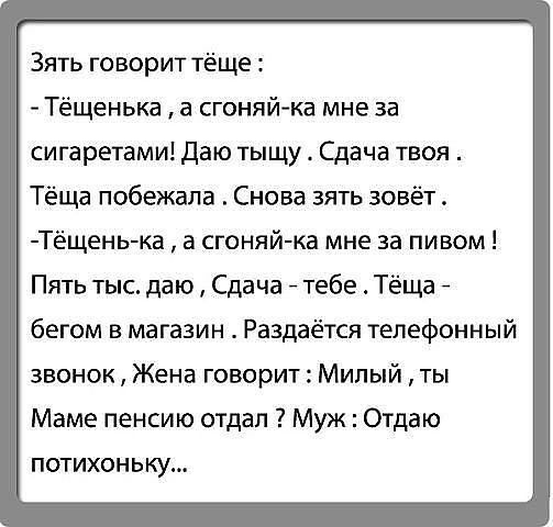 Зять говорит тёще Тёщенька а сгоняйка мне за сигаретами Даю тыщу Сдача твоя Тёща побежала Снова зять зовёт Тёщень ка а сгоняй ка мне за пивом Пять тыс даю Сдача тебе Тёща бегом в магазин Раздаётся телефонный звонок Жена говорит Милый ты Маме пенсию отдал Муж Отдаю потихоньку
