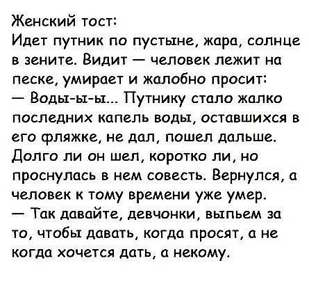 Женский тост Идет путник по пустыне жара солнце в зените Видит человек лежит на песке умирает и жалобно просит Воды ыы Путнику стало жалко последних капель воды оставшихся в его фляжке не дал пошел дальше Долго ли он шел коротко ли но проснулась в нем совесть Вернулся а человек к тому времени уже умер Так давайте девчонки выпьем за то чтобы давать когда просят а не когда хочется дать а некому