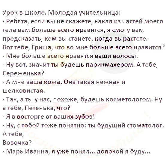 Урок в школе Молодая учительница Ребята если вы не скажете какая из частей моего тепа вам больше всего нравится я смогу вам предсказать кем вы станете когда вырастете Вот тебе Гриша что во мне больше всего нравится Мне больше всего нравятся ваши волосы Ну вот значит ты будешь парикмахером А тебе Сереженька А мне ваша кожа Она такая нежная и шелковистая Так а ты у нас похоже будешь косметологом Ну 