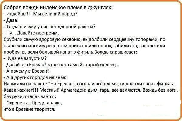 Собрал вождь индейское племя в джунглях _ Индейцы м великий народ дааап Тогда почему у нае негидерней ракеты Ну Давайге посгроим рубили самую здоровую секвойю выдолбили сердцевину топорами пе парым иопаневим рецептам приготовили пирах забили его закочтили пробву вывели бальшой венагв Фигильдощдв спрашивает _ куда её аапусгим едаеайге в Ереванотвечавтсамый парый индеец _ А почему в Ереван _ А и дру