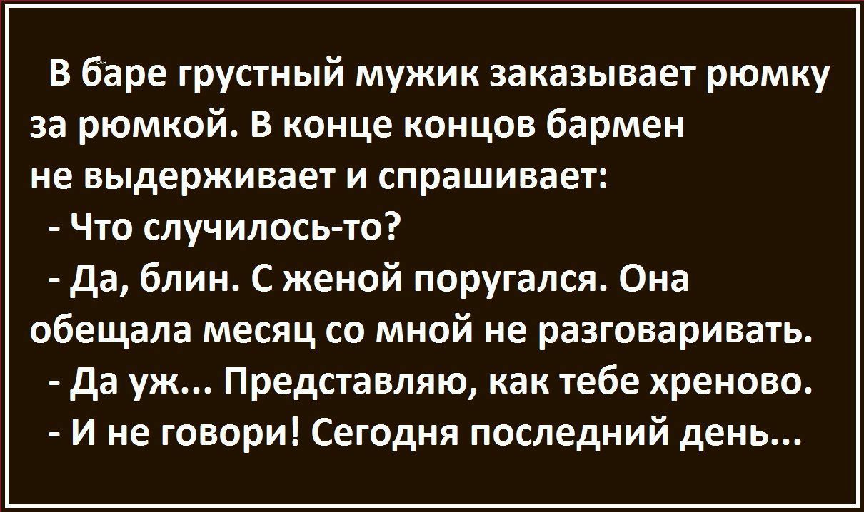 В баре грустный мужик заказывает рюмку за рюмкой В конце концов бармен не выдерживает и спрашивает Что случилось то да блин С женой поругался Она обещала месяц со мной не разговаривать да уж Представляю как тебе хреново И не говори Сегодня последний день