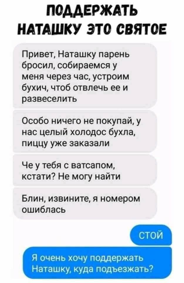 П0ААЕРЖАТЬ НАТАШКУ ЭТО СВЯТОЕ Привет Наташку парень бросил собираемся у меня через час устроим бухич чтоб отвлечь ее и развеселить Особо ничего не покупай у нас целый холодос бухла пиццу уже заказали Че у тебя с ватсапом кстати Не могу найти БЛИН извините Я номером ошиблась Ч чннг хачу шддщжаь Наташку куда ыдьъчжтг