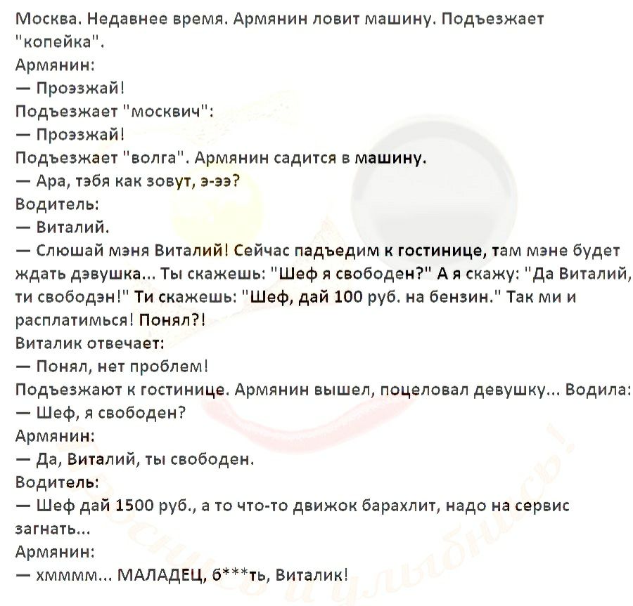Москва Недавнее время Армянин ловит машину Подъезжает копейка Армянин Проэзжай Подъезжает москвич Проэзжай Подъезжает волга Армянин садится в машину Ара тебя как зовут э ээ Водитель Виталий Слюшай мэня Виталий Сейчас падъедим к гостинице там мэне будет ждать девушка Ты скажешь Шеф я свободен А я скажу да Виталий ти свободен Ти скажешь Шеф дай 100 руб на бензин Так ми и расплатимься Понял Виталик о
