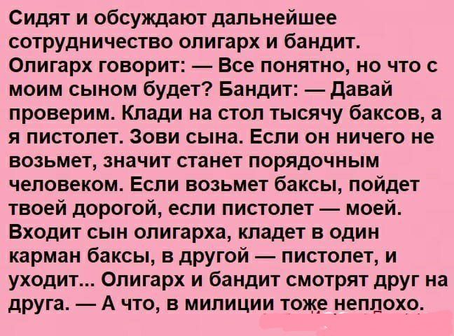 Сидят и обсуждают дальнейшее сотрудничество олигарх и бандит Олигарх говорит Все понятно но что с моим сыном будет Бандит давай проверим Клади на стол тысячу баксов а я пистолет Зови сына Если он ничего не возьмет значит станет порядочным человеком Если возьмет баксы пойдет твоей дорогой если пистолет моей Входит сын олигарха кладет в один карман баксы в другой пистолет и уходит Олигарх и бандит с