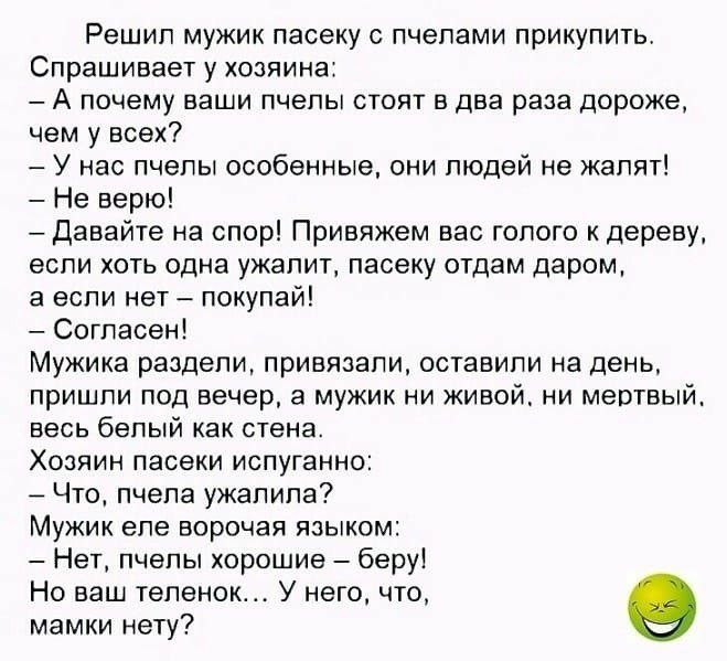 Решил мужик пасеку с пчелами прикупить Спрашивает у хозяина А почему ваши пчелы стоят в два раза дороже чем у всех У нас пчелы особенные они людей не жалят Не верю давайте на спор Привяжем вас голого к дереву если хоть одна ужалит пасеку отдам даром а если нет покупай Согласен Мужика раздели привязали оставили на день пришли под вечер в мужик ни живой ни мертвый весь белый как стена Хозяин пасеки 