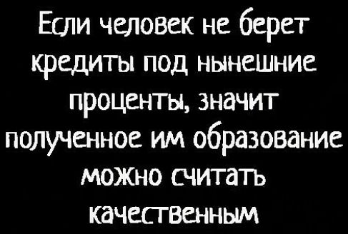 Если человек не берет кредиты под нынешние проценты значит полученное им образование можно считать качесгвенным