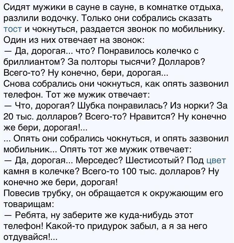 Сидят мужики в сауне в сауне в комнатке отдыха разлили водочку Только они собрались сказать тост и чокнуться раздается звонок по мобильнику Один из них отвечает на звонок Да дорогая что Понравилось колечко с бриллиантом За полторы тысячи Долларов Всегото Ну конечно бери дорогая Снова собрались они чокнуться как опять зазвонил телефон Тот же мужик отвечает Что дорогая Шубка понравилась Из норки За 