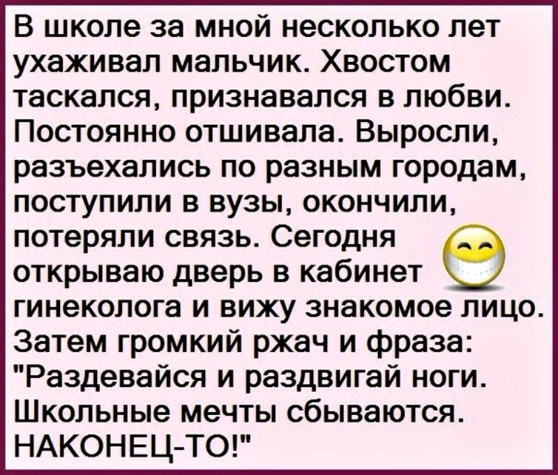 В школе за мной несколько лет ухаживал мальчик Хвостом таскался признавался в любви Постоянно отшивала Выросли разъехались по разным городам поступили в вузы окончили потеряли связь Сегодня открываю дверь в кабинет гинеколога и вижу знакомое лицо Затем громкий ржач и фраза Раздевайся и раздвигай ноги Школьные мечты сбываются НАКОНЕЦ ТО