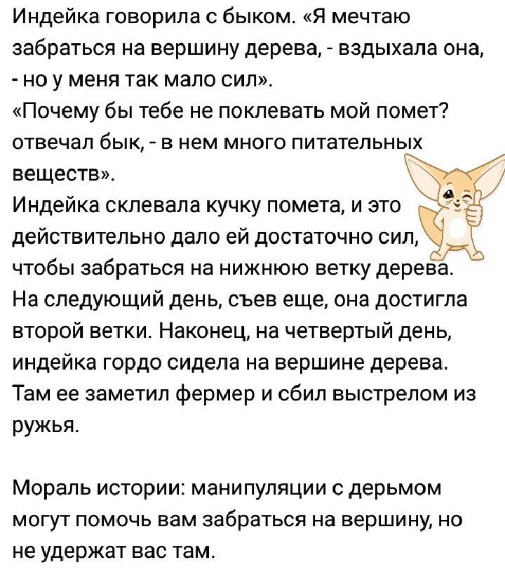 Индейка говорила с быком Я мечтаю забраться на вершину дерева вздыхала она но у меня так мало сил Почему бы тебе не поклевать мой помет отвечал бык в нем много питательных веществ_ Индейка склевала кучку помета и это действительно дало ей достаточно сил чтобы забраться на нижнюю ветку дерева На следующий день съев еще она достигла второй ветки Наконец на четвертый день индейка гордо сидела на верш