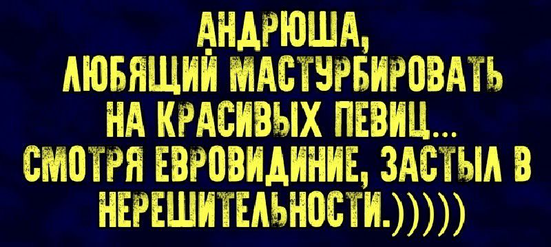 анарюша,  аюбящий мастурбировать на красивых певиц... Смотря евровидиние, застыл в нерешительности.