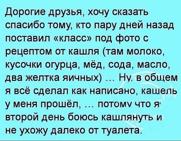 Дорогие друзья хочу сказать спасибо тому кто пару дней назад поставил класс под фото с рецептом от кашля там молоко кусочки огурца мёд сода масло два желтка яичных Ну в общем я всё сделал как написано кашель у меня прошёл потому что я второй день боюсь кашпянуть и не ухожу далеко от туалета