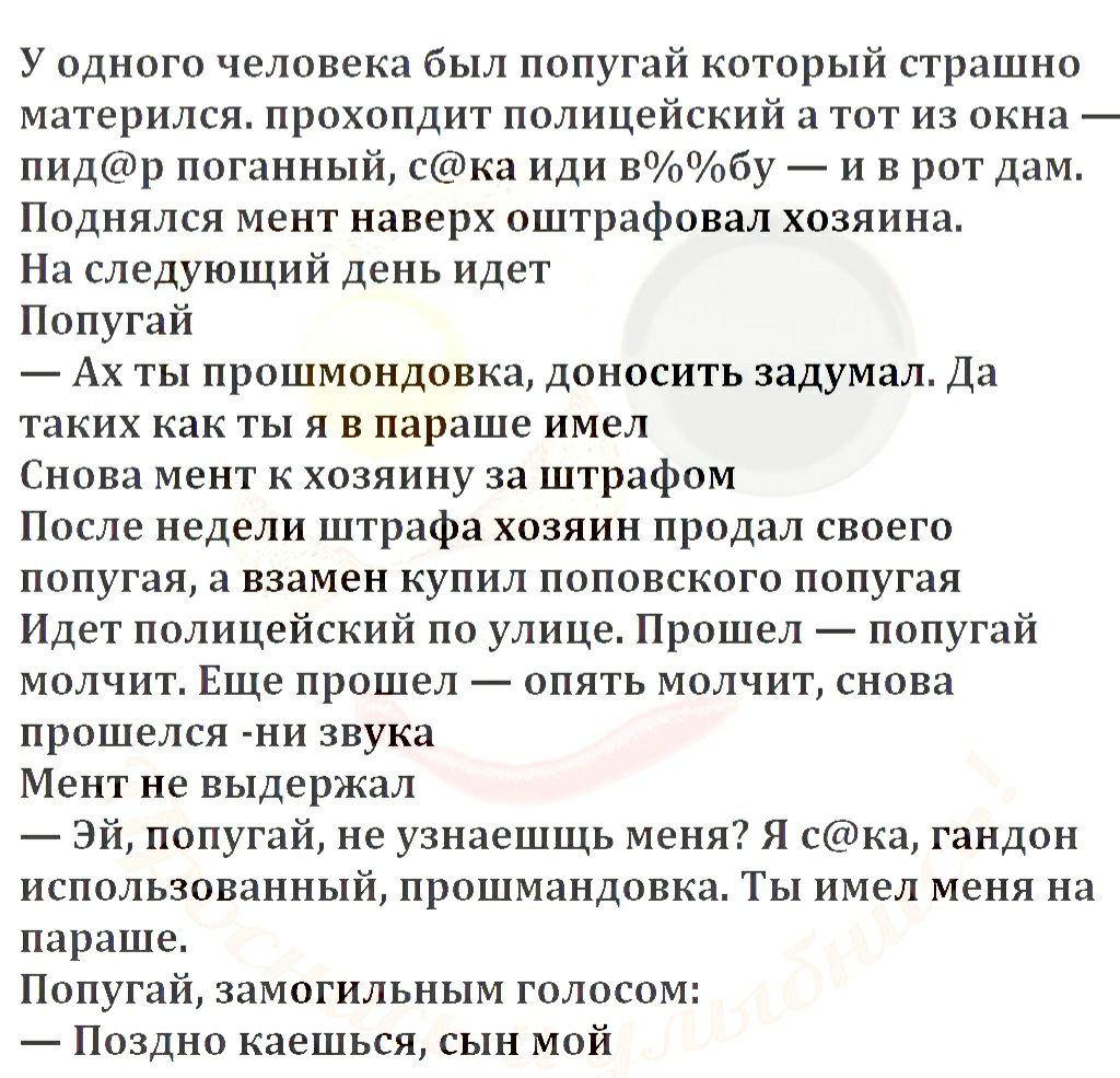 У одного человека был попугай который страшно матерился прохопдит полицейский а тот из окна пидр поганный ска иди вОоОобу и в рот дам Поднялся мент наверх оштрафовал хозяина На следующий день идет Попугай Ах ты прошмондовка доносить задумал Да таких как ты я в параше имел Снова мент к хозяину за штрафом После недели штрафа хозяин продал своего попугая а взамен купил поповского попугая Идет полицей