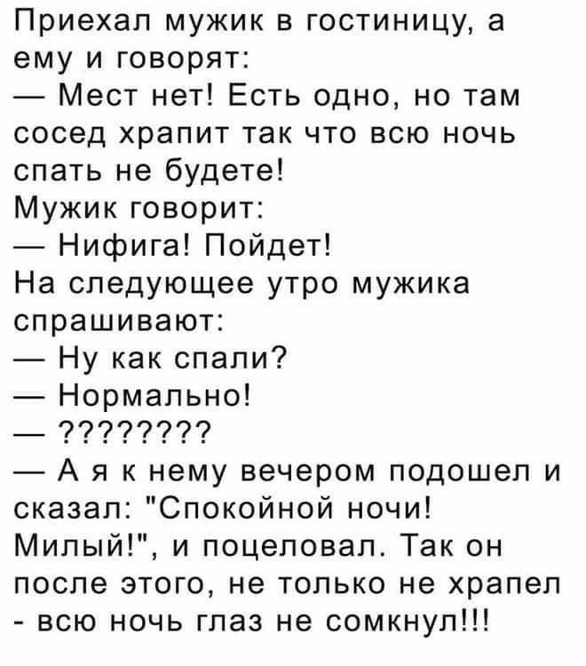 Приехал мужик в гостиницу а ему и говорят Мест нет Есть одно но там сосед храпит так что всю ночь спать не будете Мужик говорит Нифига Пойдет На следующее утро мужика спрашивают Ну как спали Нормально _ 9997977 А я к нему вечером подошел и сказал Спокойной ночи Милый и поцеловал Так он после этого не только не храпел всю ночь глаз не сомкнул