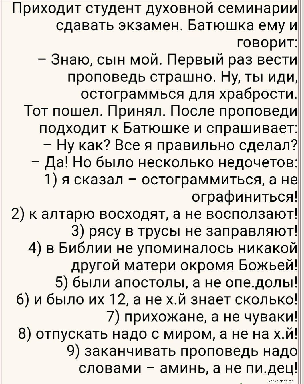 Приходит студент духовной семинарии сдавать экзамен Батюшка ему и говорит Знаю сын мой Первый раз вести проповедь страшно Ну ты иди остограммься для храбрости Тот пошел Принял После проповеди подходит к Батюшке и спрашивает Ну как Все я правильно сделал Да Но было несколько недочетов 1 я сказал остограммиться а не ографиниться 2 к алтарю восходят а не восползают З рясу в трусы не заправляют 4 в Би