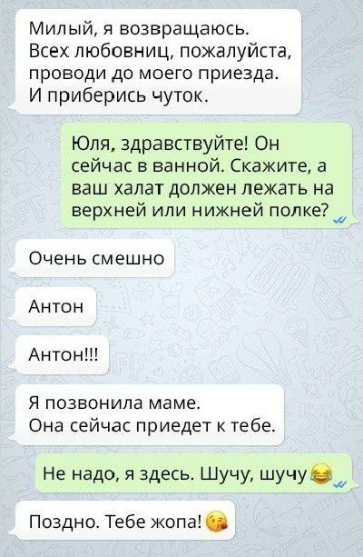 Милый, я возвращаюсь. Всех любовниц, пожалуйста, проводи до моего приезда. И приберись чуток. Юля, здравствуйте! Он сейчас в ванной. Скажите, а ваш халат должен лежать на верхней или нижней полке?  Очень смешно антон антон!!! Я позвонила маме. Она сейчас приедет к тебе. Не надо, я здесь. Шучу, шучу  27 поздно. Тебе жопа!