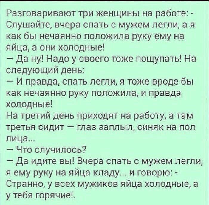 Разговаривают три женщины на работе:  слушайте, вчера спать с мужем легли, а я как бы нечаянно положила руку ему на яйца, а они холодные!  Да ну! Надо у своего тоже пощупать! На следующий день:  и правда, спать легли, я тоже вроде бы как нечаянно руку положила, и правда холодные! На третий день приходят на работу, а там третья сидит  глаз заплыл, синяк на пол лица...  Что случилось?  Да идите вы! Вчера спать с мужем легли, я ему руку на яйца кладу... И говорю:  странно, у всех мужиков яйца холодные, а у тебя горячие!.