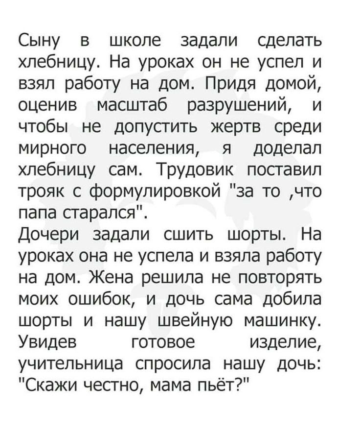 Сыну в школе задали сделать хлебницу На уроках он не успел и взял работу на дом Придя домой оценив масштаб разрушений и чтобы не допустить жертв среди мирного населения я доделал хлебницу сам Трудовик поставил трояк с формулировкой за то что папа сгарался Дочери задали сшить шорты На уроках она не успела и взяла работу на дом Жена решила не повторять моих ошибок и дочь сама добила шорты и нашу шве