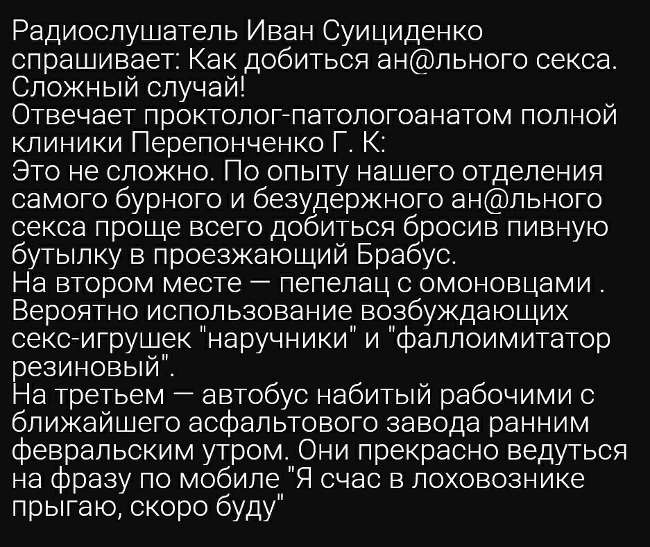 Радиослушатель Иван Суициденко спрашивает Как добиться анльного секса Сложный случай Отвечает проктологпатологоанатом полной клиники Перепонченко Г_ К Это не сложно По опыту нашего отделения самого бурного и безудержного анльного секса проще всего добиться бросив пивную бутылку в проезжающий Брабус На втором месте пепелац с омоновцами Вероятно использование возбуждающих сексигрушек наручники и фал