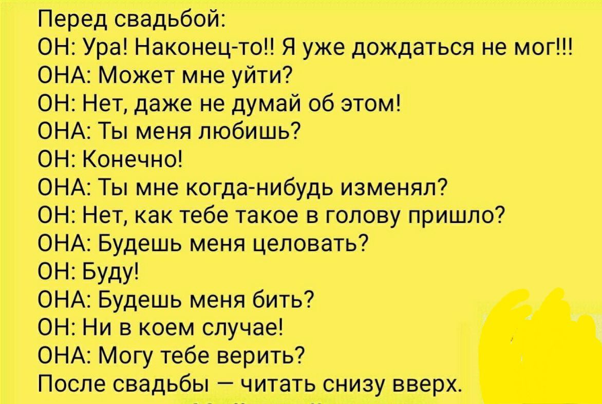 Перед свадьбой ОН Ура Наконец то Я уже дождаться не мог ОНА Может мне уйти ОН Нет даже не думай об этом ОНА Ты меня любишь ОН Конечно ОНА Ты мне когданибудь изменял ОН Нет как тебе такое в голову пришло ОНА Будешь меня целовать ОН Буду ОНА Будешь меня бить ОН Ни в коем случае ОНА Могу тебе верить После свадьбы читать снизу вверх
