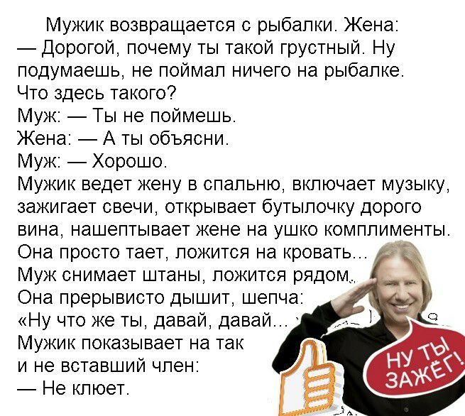 Мужик возвращается с рыбалки Жена Дорогой почему ты такой грустный Ну подумаешь не поймал ничего на рыбалке Что здесь такого Муж Ты не поймешь Жена А ты объясни Муж Хорошо Мужик ведет жену в спальню включает музыку зажигает свечи открывает бутылочку дорого вина нашептывает жене на ушко комплименты Она просто тает ложится на кровать Муж снимает штаны ложится рядом Она прерывисто дышит шепча Ну что 