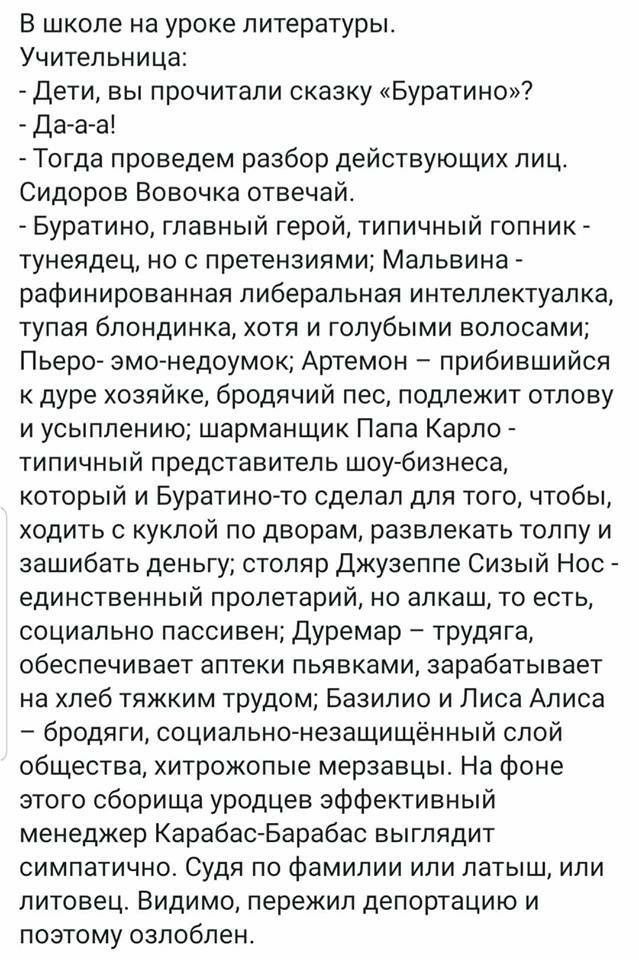 В школе на уроке литературы Учительница Дети вы прочитали сказку Буратино Да а а Тогда проведем разбор действующих лиц Сидоров Вовочка отвечай Буратино главный герой типичный гопник тунеядец но с претензиями Мальвина рафинированная либеральная интеллектуалка тупая блондинка хотя и голубыми волосами Пьеро эмо недоумок Артемон прибившийся дуре хозяйке бродячий пес подлежит отлову и усыплению шарманщ