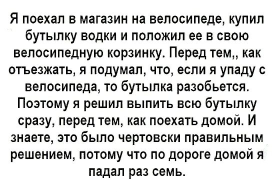 Я поехал в магазин на велосипеде купил бутылку водки и положил ее в свою велосипедную корзинку Перед тем как отъезжать я подумал что если я упаду с велосипеда то бутылка разобьется Поэтому я решил выпить всю бутылку сразу перед тем как поехать домой И знаете это было чертовски правильным решением потому что по дороге домой я падал раз семь