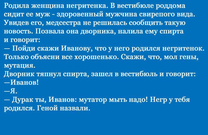 Родила женщина негритенка В вестибюле роддома сидит ее муж здаровешшй мужчина свирепого вида Увидев его медсестра не решилась сообщить такую новость Позвала она дворника наітила ему спирта и говорит Пойди скажи Иванову что у него родился иегритенок Только объясни все хорошенько Скажи что мол гены мутация Дворник тяпнул спирта зашел в вестибюль и говорит Иванов Я Дурак ты Иванов мутатор мыть надо Н