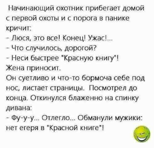 Начинающий охотник прибегает домой с первой охоты и с порога в панике кричит Люся это все Конец Ужас Что случилось дорогой Неси быстрее Красную книгу Жена приносит Он суетливо и чтойто бормоча себе под нос листает страницы Посмотрел до конца Откинулся блаженно на спинку дивана Фууу Отлегло обманули мужики нет егеря в Красной книге о