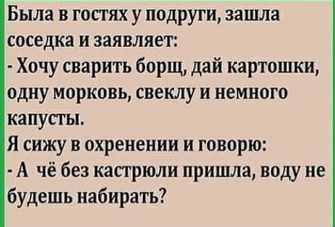 Была в гостях у подруги зашла соседка и заявляет Хочу сварить борщ дай картошки одну морковь свеклу и немного капусты Я сижу в охренении и говорю А чё без кастрюли пришла воду не будешь набирать
