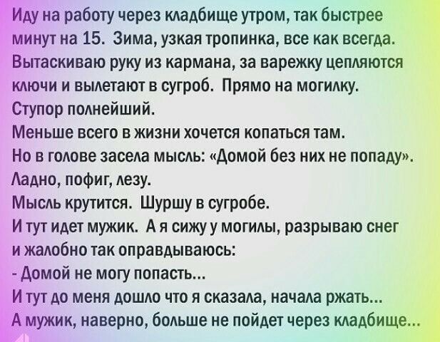 на работу через кладбище утром так быстрее яиут на 15 Зима узкая тропинка все как всегда Вытаскиваю руку из кармана за варежку цепляются ключи и выпетают в сугроб Прямо на могипку Ступор попнейший Меньше всего в жизни хочется копаться там Но в године засела мыспь домой без них не попаду Аадно пофиг лезу Мысдь крутится Шуршу в сугробе И тут идет мужик А я вижу у могилы разрываю снег и жапобно так о