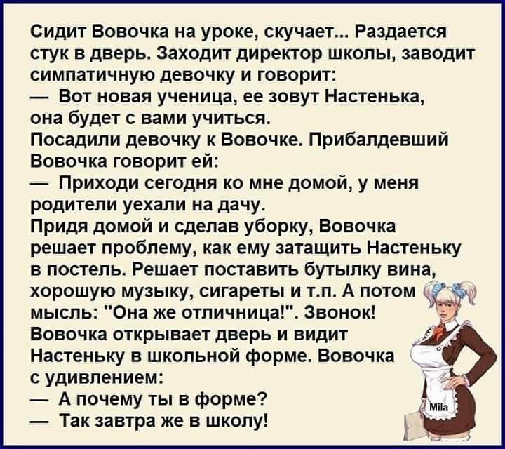 Сидит вовочка на уроке, скучает... Раздается стук в дверь. Заходит директор школы, заводит симпатичную девочку и говорит:  вот новая ученица, ее зовут настенька, она будет с вами учиться. Посадили девочку к вовочке. Прибалдевший вовочка говорит ей:  приходи сегодня ко мне домой, у меня. Родители уехали на дачу. Придя домой и сделав уборку, вовочка решает проблему, как ему затащить настеньку в постель. Решает поставить бутылку вина, хорошую музыку, сигареты и т.п. А потом чс мысль: 