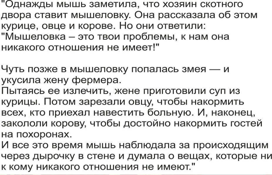 Однажды мышь заметила что хозяин скотного двора ставит мышеповку Она рассказала об этом курице овце и корове Но они ответили Мышеловка это твои проблемы к нам она никакого отношения не имеет Чуть позже в мышеловку попалась змея и укусила жену фермера Пытаясь ее излечить жене приготовили суп из курицы Потом зарезали овцу чтобы накормить всех кто приехал навестить больную И наконец закололи корову ч