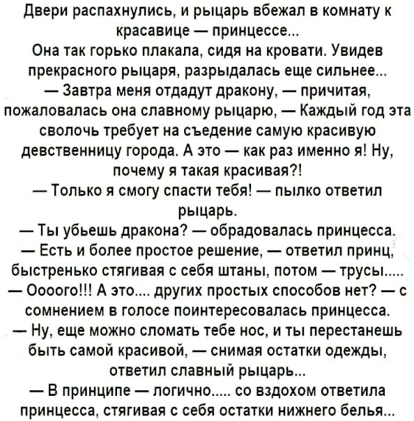 двери распахнулись и рыцарь вбежал в комнату к красавице принцессе Она так горько плакала сидя на кровати Увидев прекрасного рыцаря разрыдалась еще сильнее Завтра меня отдадут дракону причитая пожаловалась она славному рыцарю Каждый год эта сволочь требует на съедение самую красивую девственницу города А это как раз именно я Ну почему я такая красивая Только я смогу спасти тебя пылко ответил рыцар