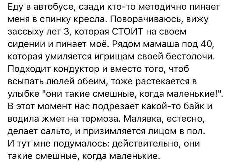 Еду в автобусе сзади кто то методично пинает меня в спинку кресла Поворачиваюсь вижу зассыху лет 3 которая СТОИТ на своем сидении и пинает моё Рядом мамаша под 40 которая умипяется игрищам своей бестолочи Подходит кондуктор и вместо того чтоб всыпать люлей обеим тоже растекается в улыбке они такие смешные когда мапенькие В этот момент нас подрезает какой то байк и водила жмет на тормоза Малявка ес