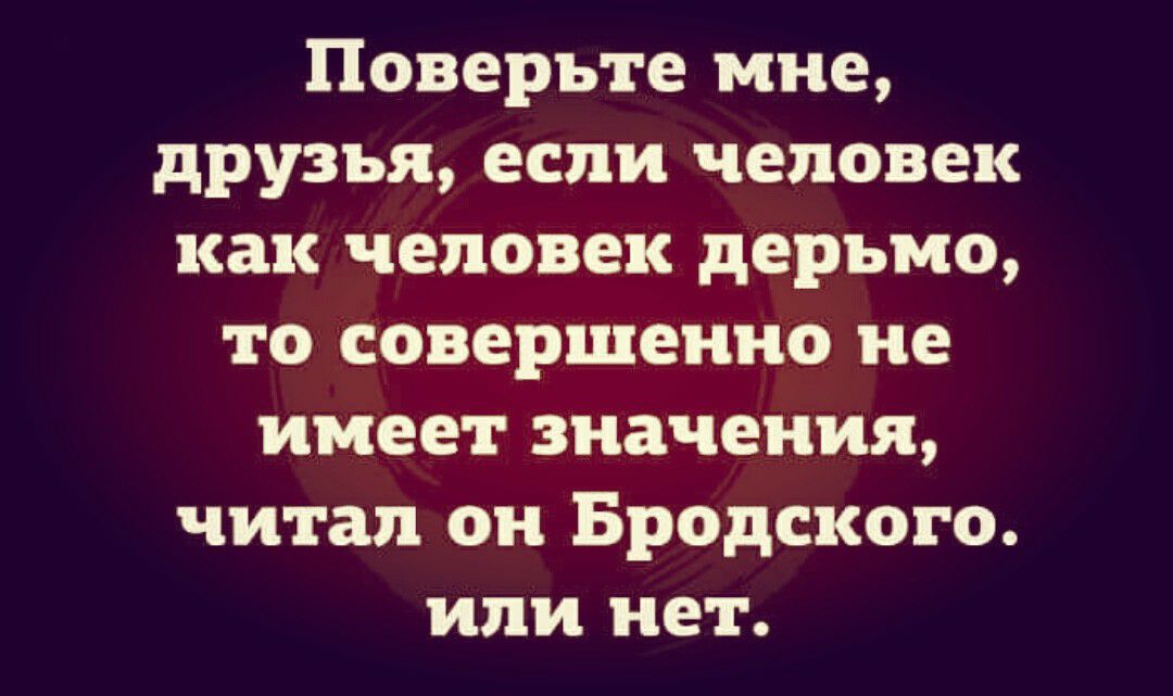 Поверьте мне друзья если человек как человек дерьмо то совершенно не имеет значения читал он Бродского или нет