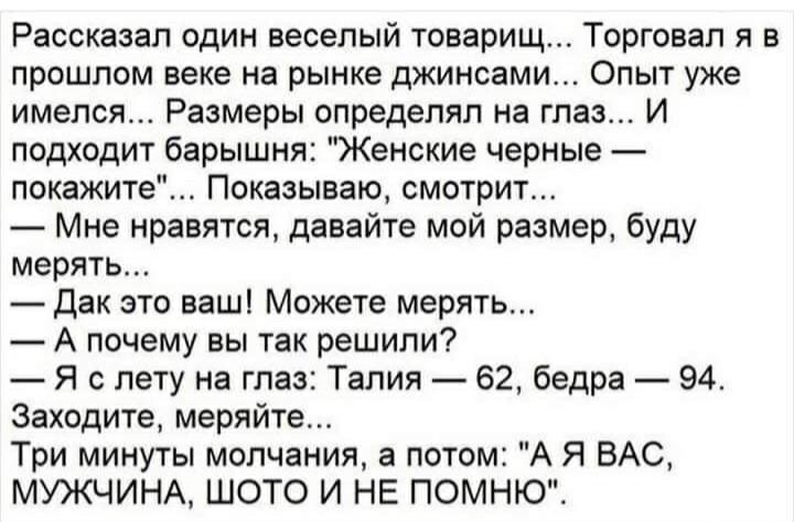 Рассказал один веселый товарищ Торговал я в прошлом веке на рынке джинсами Опыт уже имелся Размеры определял на глаз И подходит барышня Женские черные покажите Показываю смотрит Мне нравятся давайте мой размер буду мерять дак это ваш Можете мерять А почему вы так решили Я с лету на глаз Талия 62 бедра 94 Заходите меряйте Три минуты молчания а потом А Я ВАС МУЖЧИНА ШОТО И НЕ ПОМНЮ