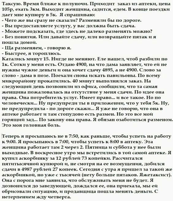 Таксую. Время ближе к полуночи. Приходит заказ из аптеки, цена 105р, ехать зкм. Выходит женщиня, садится, едем. В конце поездки: дает мне купюру в 5к. Я спрашиваю:  чего же вы сразу не сказали? Разменяли бы по дороге.  Вы предоставляете услугу, у вас должна быть сдача.  Можете полсказать, где здесь не далеко разменять можно?:  без понятия. Или давайте сдачу, или возвращанте пятак и я пошла домон  ща разменяем,  говорю я  быстрее, я тороплюсь катались минут 15. Нигде не меняют. Еле нашел, чтоб разбили по. Зк. Сотки у меня есть. Отдаю 4900, на что дама заявляет, что ей не нужны чужие деньги и она хочет сдачу 4895, а не 4900 слово за слово  дама в позе. Поехали снова искать павильоны. По всему: микроранону прокатились. 40 минут выполнялся заказ. На следующий день позвонили из офиса, сообщили, что та самая женщина пожаловалась на отсутствие у меня слачи. По идее она права. Она потребитель услуг. Имеет право...н все такое. Но по. Человечески... Ну предупреди ты в приложении, что у тебя 5к. Ну, не предупредила  по дороге скажи...я уже не говорю, что она в аптеке работает и там стопудово есть размен. Но это все мо горящий зад... По закону она права. Я обязан озаботиться разменом, это моя головная боль 